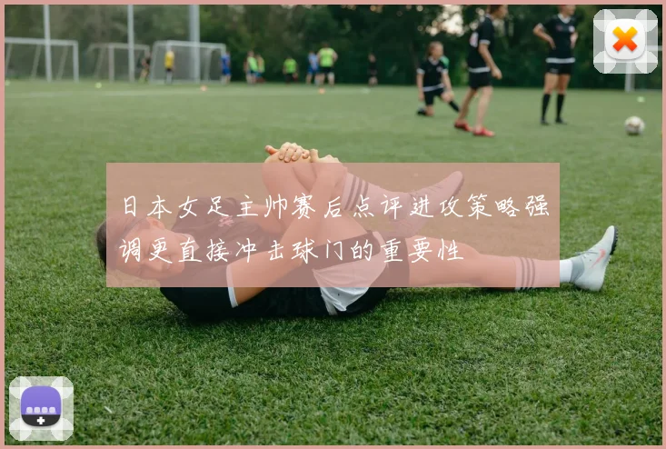 日本女足主帅赛后点评进攻策略强调更直接冲击球门的重要性