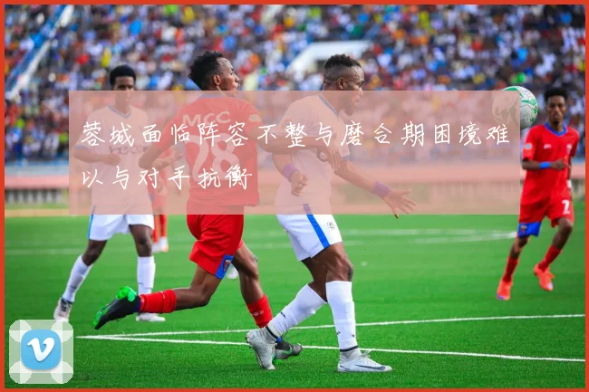 蓉城面临阵容不整与磨合期困境难以与对手抗衡