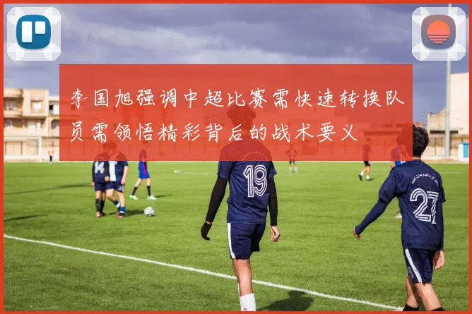 李国旭强调中超比赛需快速转换队员需领悟精彩背后的战术要义