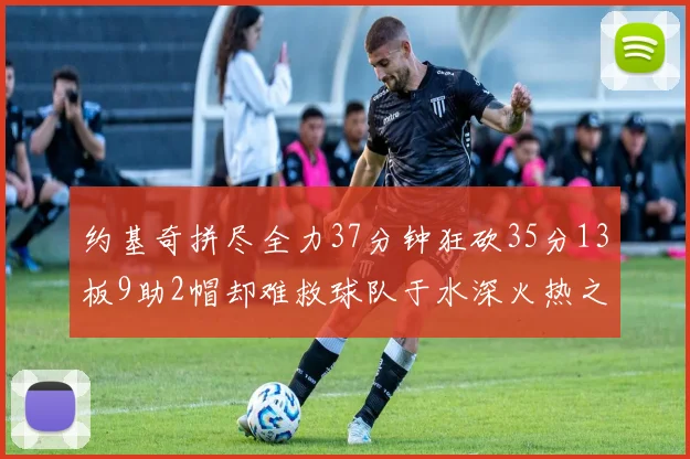 约基奇拼尽全力37分钟狂砍35分13板9助2帽却难救球队于水深火热之中
