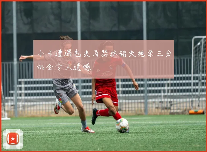 小卡遭遇包夹马瑟林错失绝杀三分机会令人遗憾